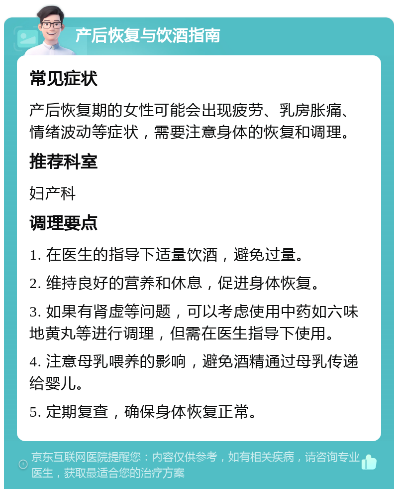 产后恢复与饮酒指南 常见症状 产后恢复期的女性可能会出现疲劳、乳房胀痛、情绪波动等症状，需要注意身体的恢复和调理。 推荐科室 妇产科 调理要点 1. 在医生的指导下适量饮酒，避免过量。 2. 维持良好的营养和休息，促进身体恢复。 3. 如果有肾虚等问题，可以考虑使用中药如六味地黄丸等进行调理，但需在医生指导下使用。 4. 注意母乳喂养的影响，避免酒精通过母乳传递给婴儿。 5. 定期复查，确保身体恢复正常。