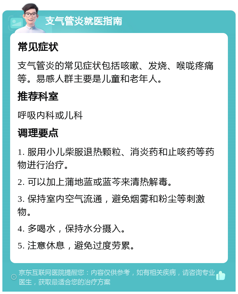 支气管炎就医指南 常见症状 支气管炎的常见症状包括咳嗽、发烧、喉咙疼痛等。易感人群主要是儿童和老年人。 推荐科室 呼吸内科或儿科 调理要点 1. 服用小儿柴服退热颗粒、消炎药和止咳药等药物进行治疗。 2. 可以加上蒲地蓝或蓝芩来清热解毒。 3. 保持室内空气流通，避免烟雾和粉尘等刺激物。 4. 多喝水，保持水分摄入。 5. 注意休息，避免过度劳累。