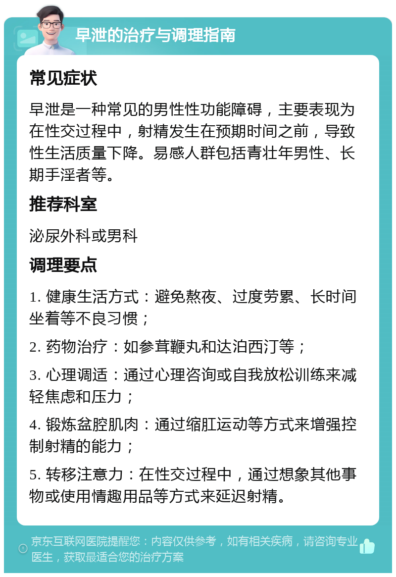 早泄的治疗与调理指南 常见症状 早泄是一种常见的男性性功能障碍，主要表现为在性交过程中，射精发生在预期时间之前，导致性生活质量下降。易感人群包括青壮年男性、长期手淫者等。 推荐科室 泌尿外科或男科 调理要点 1. 健康生活方式：避免熬夜、过度劳累、长时间坐着等不良习惯； 2. 药物治疗：如参茸鞭丸和达泊西汀等； 3. 心理调适：通过心理咨询或自我放松训练来减轻焦虑和压力； 4. 锻炼盆腔肌肉：通过缩肛运动等方式来增强控制射精的能力； 5. 转移注意力：在性交过程中，通过想象其他事物或使用情趣用品等方式来延迟射精。