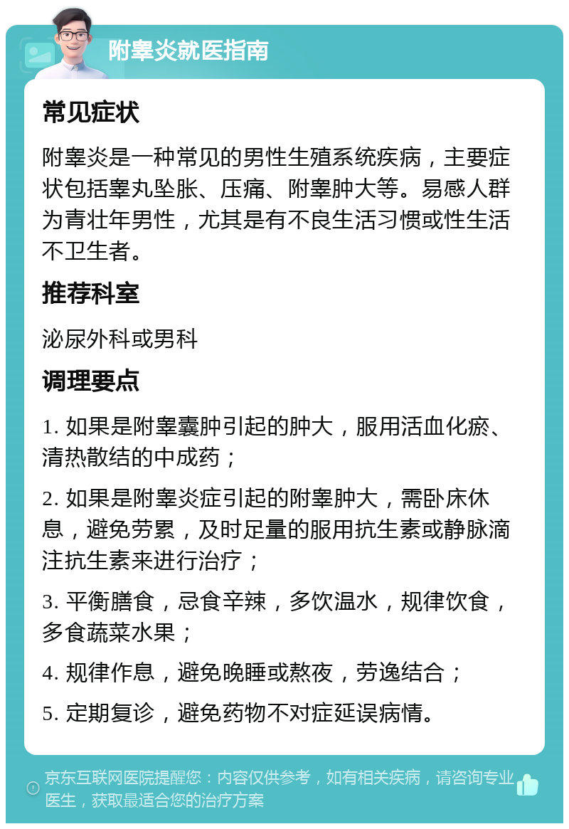 附睾炎就医指南 常见症状 附睾炎是一种常见的男性生殖系统疾病，主要症状包括睾丸坠胀、压痛、附睾肿大等。易感人群为青壮年男性，尤其是有不良生活习惯或性生活不卫生者。 推荐科室 泌尿外科或男科 调理要点 1. 如果是附睾囊肿引起的肿大，服用活血化瘀、清热散结的中成药； 2. 如果是附睾炎症引起的附睾肿大，需卧床休息，避免劳累，及时足量的服用抗生素或静脉滴注抗生素来进行治疗； 3. 平衡膳食，忌食辛辣，多饮温水，规律饮食，多食蔬菜水果； 4. 规律作息，避免晚睡或熬夜，劳逸结合； 5. 定期复诊，避免药物不对症延误病情。