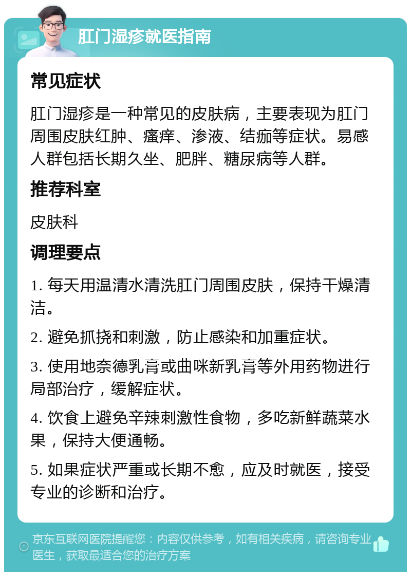 肛门湿疹就医指南 常见症状 肛门湿疹是一种常见的皮肤病，主要表现为肛门周围皮肤红肿、瘙痒、渗液、结痂等症状。易感人群包括长期久坐、肥胖、糖尿病等人群。 推荐科室 皮肤科 调理要点 1. 每天用温清水清洗肛门周围皮肤，保持干燥清洁。 2. 避免抓挠和刺激，防止感染和加重症状。 3. 使用地奈德乳膏或曲咪新乳膏等外用药物进行局部治疗，缓解症状。 4. 饮食上避免辛辣刺激性食物，多吃新鲜蔬菜水果，保持大便通畅。 5. 如果症状严重或长期不愈，应及时就医，接受专业的诊断和治疗。