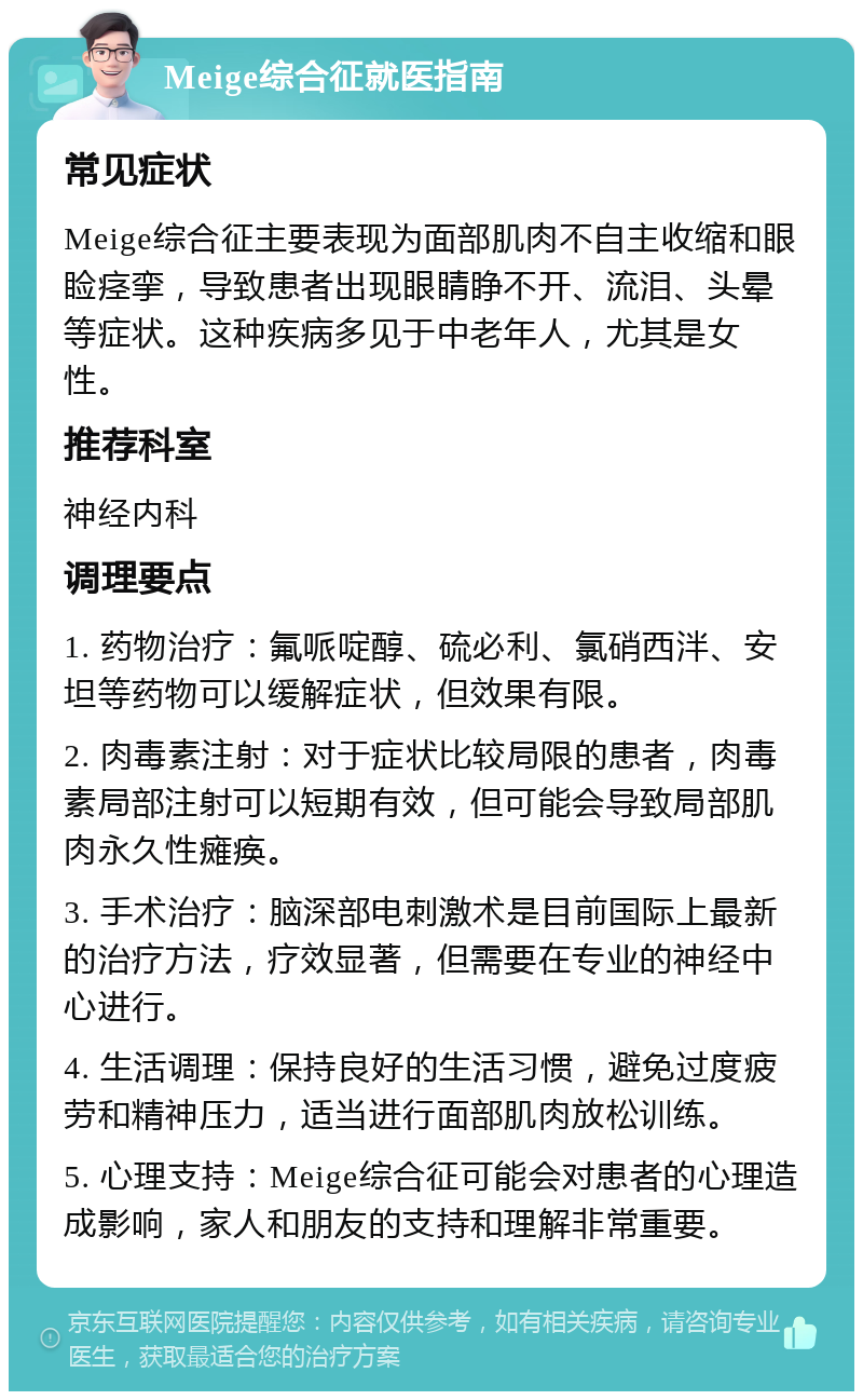 Meige综合征就医指南 常见症状 Meige综合征主要表现为面部肌肉不自主收缩和眼睑痉挛，导致患者出现眼睛睁不开、流泪、头晕等症状。这种疾病多见于中老年人，尤其是女性。 推荐科室 神经内科 调理要点 1. 药物治疗：氟哌啶醇、硫必利、氯硝西泮、安坦等药物可以缓解症状，但效果有限。 2. 肉毒素注射：对于症状比较局限的患者，肉毒素局部注射可以短期有效，但可能会导致局部肌肉永久性瘫痪。 3. 手术治疗：脑深部电刺激术是目前国际上最新的治疗方法，疗效显著，但需要在专业的神经中心进行。 4. 生活调理：保持良好的生活习惯，避免过度疲劳和精神压力，适当进行面部肌肉放松训练。 5. 心理支持：Meige综合征可能会对患者的心理造成影响，家人和朋友的支持和理解非常重要。