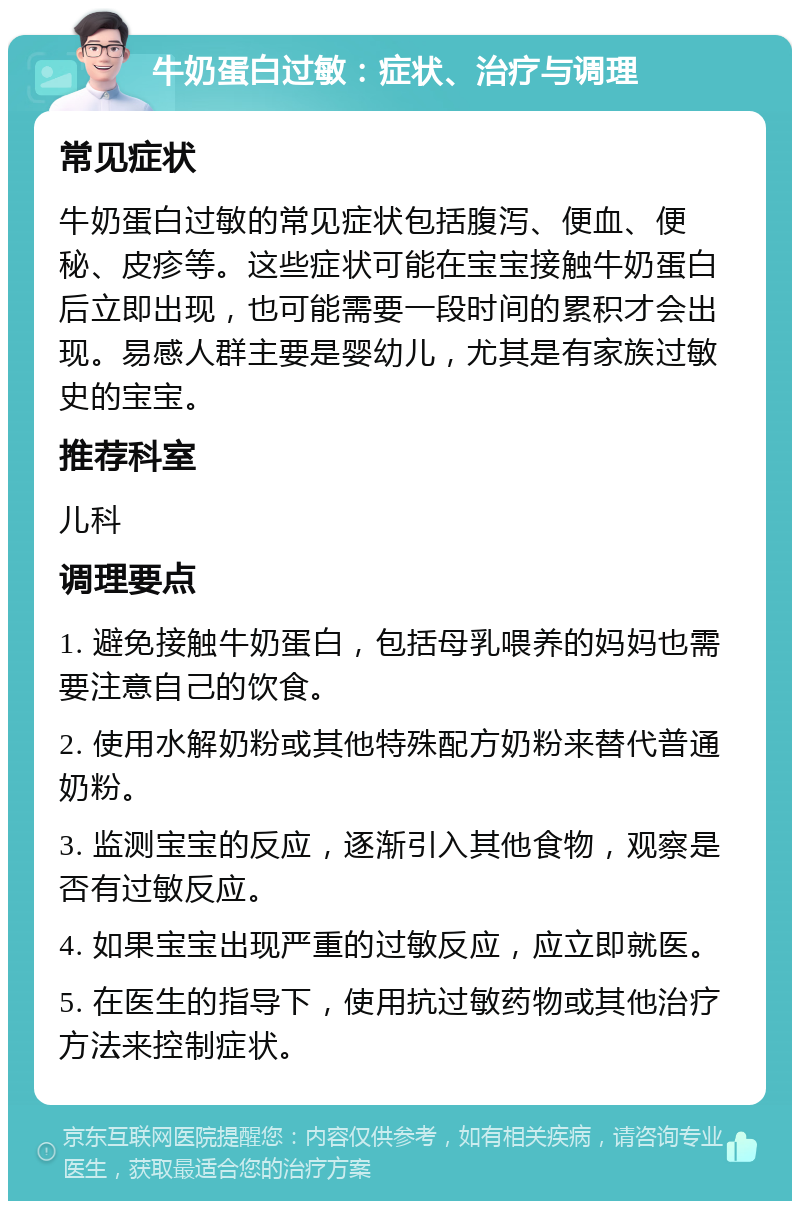 牛奶蛋白过敏：症状、治疗与调理 常见症状 牛奶蛋白过敏的常见症状包括腹泻、便血、便秘、皮疹等。这些症状可能在宝宝接触牛奶蛋白后立即出现，也可能需要一段时间的累积才会出现。易感人群主要是婴幼儿，尤其是有家族过敏史的宝宝。 推荐科室 儿科 调理要点 1. 避免接触牛奶蛋白，包括母乳喂养的妈妈也需要注意自己的饮食。 2. 使用水解奶粉或其他特殊配方奶粉来替代普通奶粉。 3. 监测宝宝的反应，逐渐引入其他食物，观察是否有过敏反应。 4. 如果宝宝出现严重的过敏反应，应立即就医。 5. 在医生的指导下，使用抗过敏药物或其他治疗方法来控制症状。