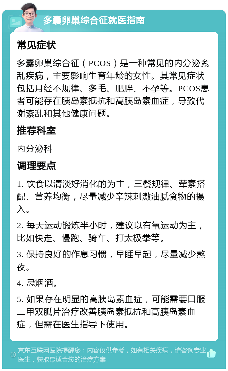 多囊卵巢综合征就医指南 常见症状 多囊卵巢综合征（PCOS）是一种常见的内分泌紊乱疾病，主要影响生育年龄的女性。其常见症状包括月经不规律、多毛、肥胖、不孕等。PCOS患者可能存在胰岛素抵抗和高胰岛素血症，导致代谢紊乱和其他健康问题。 推荐科室 内分泌科 调理要点 1. 饮食以清淡好消化的为主，三餐规律、荤素搭配、营养均衡，尽量减少辛辣刺激油腻食物的摄入。 2. 每天运动锻炼半小时，建议以有氧运动为主，比如快走、慢跑、骑车、打太极拳等。 3. 保持良好的作息习惯，早睡早起，尽量减少熬夜。 4. 忌烟酒。 5. 如果存在明显的高胰岛素血症，可能需要口服二甲双胍片治疗改善胰岛素抵抗和高胰岛素血症，但需在医生指导下使用。