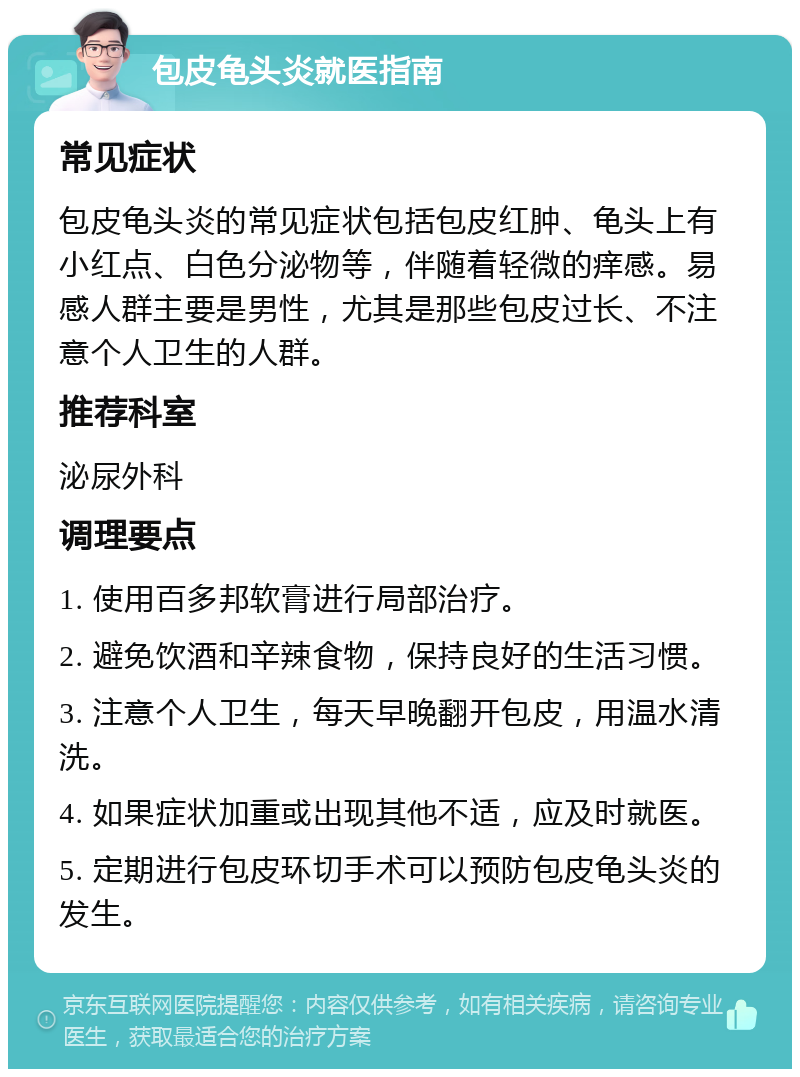 包皮龟头炎就医指南 常见症状 包皮龟头炎的常见症状包括包皮红肿、龟头上有小红点、白色分泌物等，伴随着轻微的痒感。易感人群主要是男性，尤其是那些包皮过长、不注意个人卫生的人群。 推荐科室 泌尿外科 调理要点 1. 使用百多邦软膏进行局部治疗。 2. 避免饮酒和辛辣食物，保持良好的生活习惯。 3. 注意个人卫生，每天早晚翻开包皮，用温水清洗。 4. 如果症状加重或出现其他不适，应及时就医。 5. 定期进行包皮环切手术可以预防包皮龟头炎的发生。