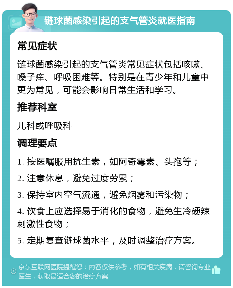 链球菌感染引起的支气管炎就医指南 常见症状 链球菌感染引起的支气管炎常见症状包括咳嗽、嗓子痒、呼吸困难等。特别是在青少年和儿童中更为常见，可能会影响日常生活和学习。 推荐科室 儿科或呼吸科 调理要点 1. 按医嘱服用抗生素，如阿奇霉素、头孢等； 2. 注意休息，避免过度劳累； 3. 保持室内空气流通，避免烟雾和污染物； 4. 饮食上应选择易于消化的食物，避免生冷硬辣刺激性食物； 5. 定期复查链球菌水平，及时调整治疗方案。