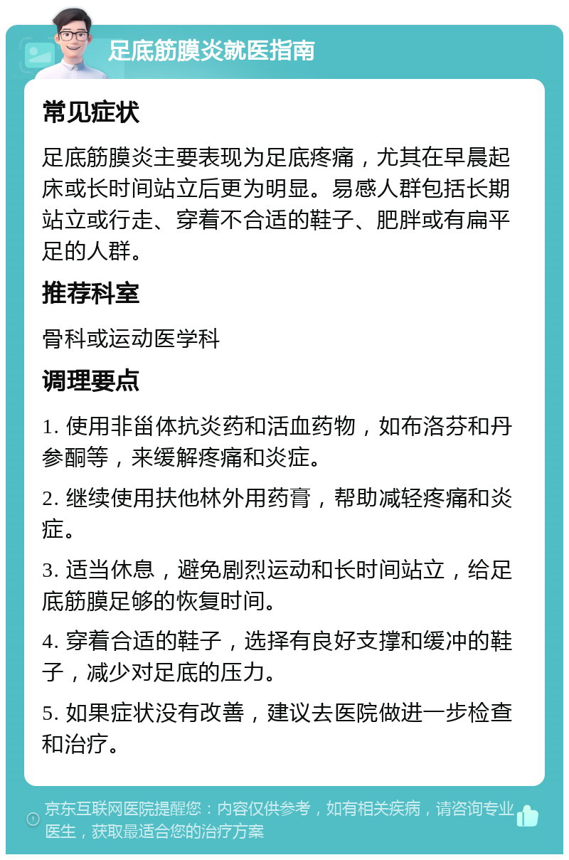 足底筋膜炎就医指南 常见症状 足底筋膜炎主要表现为足底疼痛，尤其在早晨起床或长时间站立后更为明显。易感人群包括长期站立或行走、穿着不合适的鞋子、肥胖或有扁平足的人群。 推荐科室 骨科或运动医学科 调理要点 1. 使用非甾体抗炎药和活血药物，如布洛芬和丹参酮等，来缓解疼痛和炎症。 2. 继续使用扶他林外用药膏，帮助减轻疼痛和炎症。 3. 适当休息，避免剧烈运动和长时间站立，给足底筋膜足够的恢复时间。 4. 穿着合适的鞋子，选择有良好支撑和缓冲的鞋子，减少对足底的压力。 5. 如果症状没有改善，建议去医院做进一步检查和治疗。