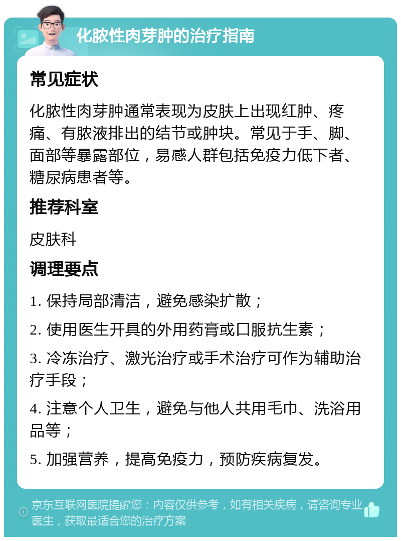 化脓性肉芽肿的治疗指南 常见症状 化脓性肉芽肿通常表现为皮肤上出现红肿、疼痛、有脓液排出的结节或肿块。常见于手、脚、面部等暴露部位，易感人群包括免疫力低下者、糖尿病患者等。 推荐科室 皮肤科 调理要点 1. 保持局部清洁，避免感染扩散； 2. 使用医生开具的外用药膏或口服抗生素； 3. 冷冻治疗、激光治疗或手术治疗可作为辅助治疗手段； 4. 注意个人卫生，避免与他人共用毛巾、洗浴用品等； 5. 加强营养，提高免疫力，预防疾病复发。