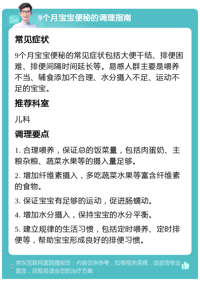 9个月宝宝便秘的调理指南 常见症状 9个月宝宝便秘的常见症状包括大便干结、排便困难、排便间隔时间延长等。易感人群主要是喂养不当、辅食添加不合理、水分摄入不足、运动不足的宝宝。 推荐科室 儿科 调理要点 1. 合理喂养，保证总的饭菜量，包括肉蛋奶、主粮杂粮、蔬菜水果等的摄入量足够。 2. 增加纤维素摄入，多吃蔬菜水果等富含纤维素的食物。 3. 保证宝宝有足够的运动，促进肠蠕动。 4. 增加水分摄入，保持宝宝的水分平衡。 5. 建立规律的生活习惯，包括定时喂养、定时排便等，帮助宝宝形成良好的排便习惯。