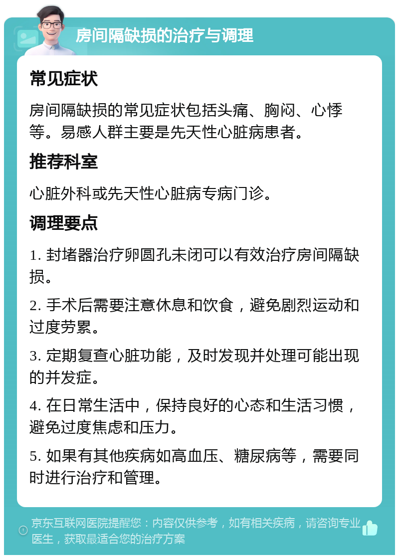 房间隔缺损的治疗与调理 常见症状 房间隔缺损的常见症状包括头痛、胸闷、心悸等。易感人群主要是先天性心脏病患者。 推荐科室 心脏外科或先天性心脏病专病门诊。 调理要点 1. 封堵器治疗卵圆孔未闭可以有效治疗房间隔缺损。 2. 手术后需要注意休息和饮食，避免剧烈运动和过度劳累。 3. 定期复查心脏功能，及时发现并处理可能出现的并发症。 4. 在日常生活中，保持良好的心态和生活习惯，避免过度焦虑和压力。 5. 如果有其他疾病如高血压、糖尿病等，需要同时进行治疗和管理。