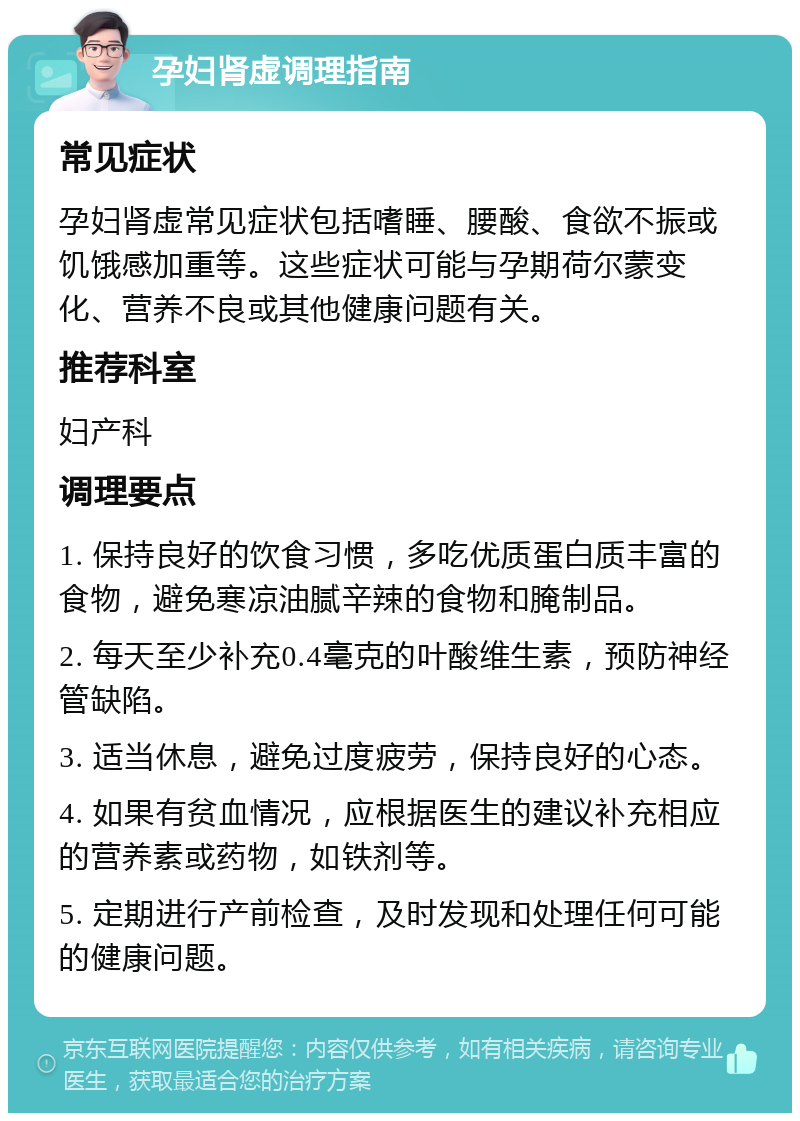 孕妇肾虚调理指南 常见症状 孕妇肾虚常见症状包括嗜睡、腰酸、食欲不振或饥饿感加重等。这些症状可能与孕期荷尔蒙变化、营养不良或其他健康问题有关。 推荐科室 妇产科 调理要点 1. 保持良好的饮食习惯，多吃优质蛋白质丰富的食物，避免寒凉油腻辛辣的食物和腌制品。 2. 每天至少补充0.4毫克的叶酸维生素，预防神经管缺陷。 3. 适当休息，避免过度疲劳，保持良好的心态。 4. 如果有贫血情况，应根据医生的建议补充相应的营养素或药物，如铁剂等。 5. 定期进行产前检查，及时发现和处理任何可能的健康问题。