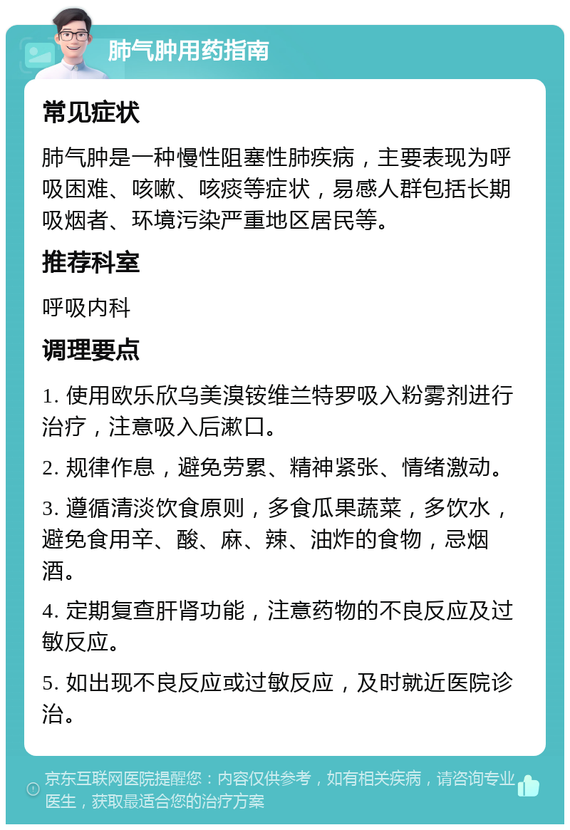 肺气肿用药指南 常见症状 肺气肿是一种慢性阻塞性肺疾病，主要表现为呼吸困难、咳嗽、咳痰等症状，易感人群包括长期吸烟者、环境污染严重地区居民等。 推荐科室 呼吸内科 调理要点 1. 使用欧乐欣乌美溴铵维兰特罗吸入粉雾剂进行治疗，注意吸入后漱口。 2. 规律作息，避免劳累、精神紧张、情绪激动。 3. 遵循清淡饮食原则，多食瓜果蔬菜，多饮水，避免食用辛、酸、麻、辣、油炸的食物，忌烟酒。 4. 定期复查肝肾功能，注意药物的不良反应及过敏反应。 5. 如出现不良反应或过敏反应，及时就近医院诊治。