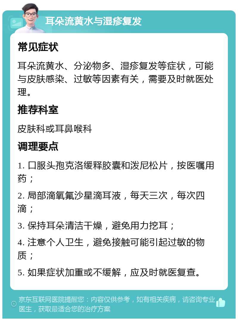 耳朵流黄水与湿疹复发 常见症状 耳朵流黄水、分泌物多、湿疹复发等症状，可能与皮肤感染、过敏等因素有关，需要及时就医处理。 推荐科室 皮肤科或耳鼻喉科 调理要点 1. 口服头孢克洛缓释胶囊和泼尼松片，按医嘱用药； 2. 局部滴氧氟沙星滴耳液，每天三次，每次四滴； 3. 保持耳朵清洁干燥，避免用力挖耳； 4. 注意个人卫生，避免接触可能引起过敏的物质； 5. 如果症状加重或不缓解，应及时就医复查。