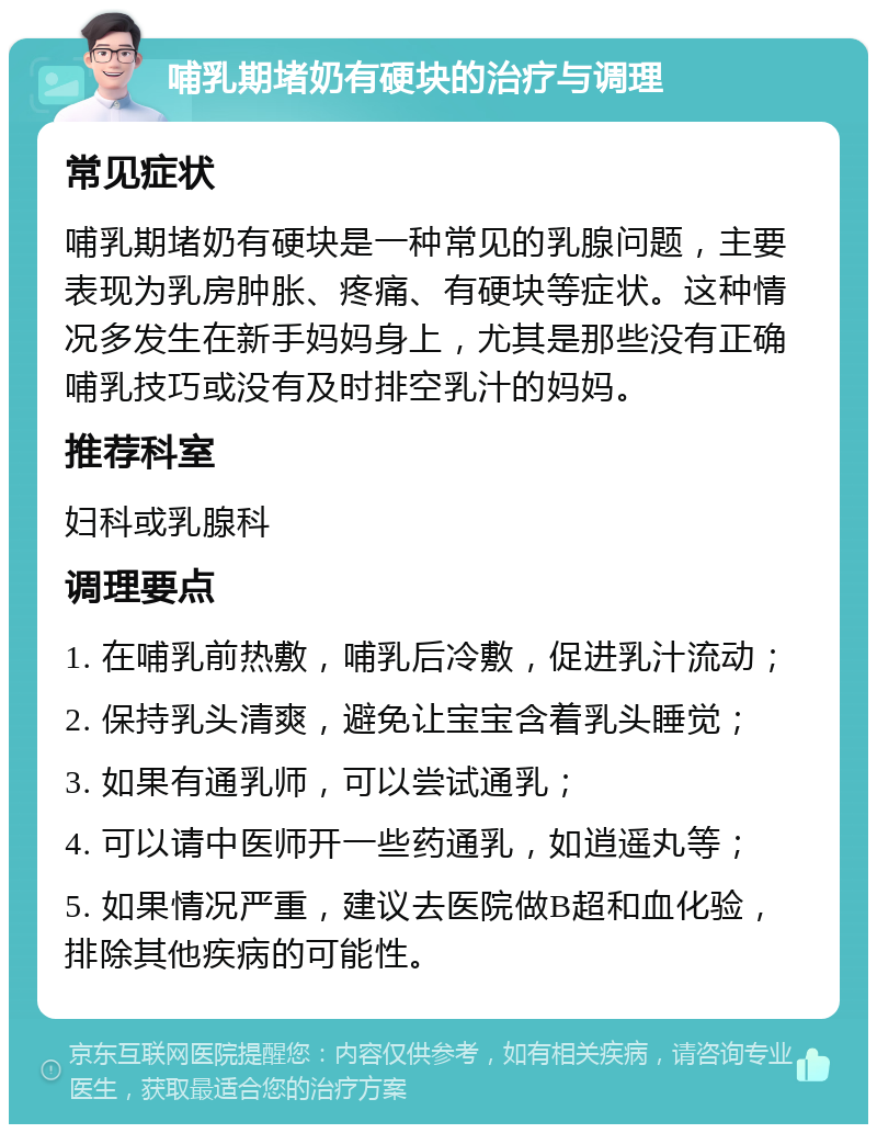 哺乳期堵奶有硬块的治疗与调理 常见症状 哺乳期堵奶有硬块是一种常见的乳腺问题，主要表现为乳房肿胀、疼痛、有硬块等症状。这种情况多发生在新手妈妈身上，尤其是那些没有正确哺乳技巧或没有及时排空乳汁的妈妈。 推荐科室 妇科或乳腺科 调理要点 1. 在哺乳前热敷，哺乳后冷敷，促进乳汁流动； 2. 保持乳头清爽，避免让宝宝含着乳头睡觉； 3. 如果有通乳师，可以尝试通乳； 4. 可以请中医师开一些药通乳，如逍遥丸等； 5. 如果情况严重，建议去医院做B超和血化验，排除其他疾病的可能性。