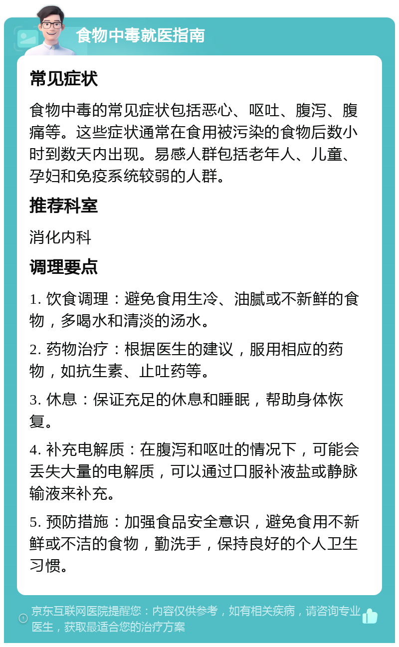 食物中毒就医指南 常见症状 食物中毒的常见症状包括恶心、呕吐、腹泻、腹痛等。这些症状通常在食用被污染的食物后数小时到数天内出现。易感人群包括老年人、儿童、孕妇和免疫系统较弱的人群。 推荐科室 消化内科 调理要点 1. 饮食调理：避免食用生冷、油腻或不新鲜的食物，多喝水和清淡的汤水。 2. 药物治疗：根据医生的建议，服用相应的药物，如抗生素、止吐药等。 3. 休息：保证充足的休息和睡眠，帮助身体恢复。 4. 补充电解质：在腹泻和呕吐的情况下，可能会丢失大量的电解质，可以通过口服补液盐或静脉输液来补充。 5. 预防措施：加强食品安全意识，避免食用不新鲜或不洁的食物，勤洗手，保持良好的个人卫生习惯。