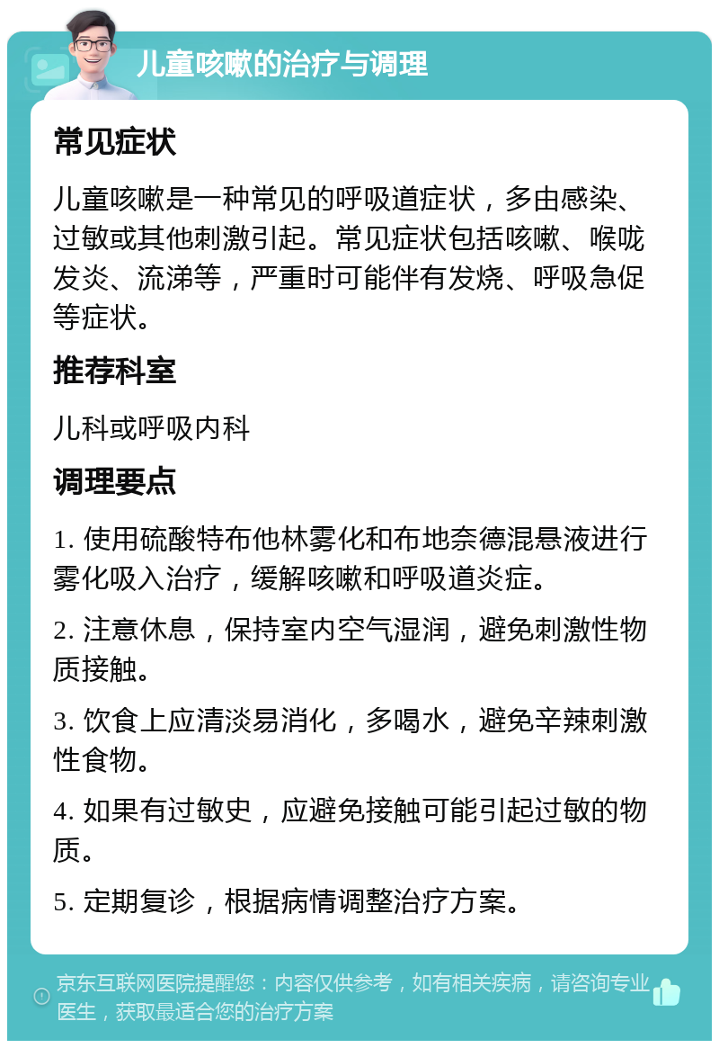 儿童咳嗽的治疗与调理 常见症状 儿童咳嗽是一种常见的呼吸道症状，多由感染、过敏或其他刺激引起。常见症状包括咳嗽、喉咙发炎、流涕等，严重时可能伴有发烧、呼吸急促等症状。 推荐科室 儿科或呼吸内科 调理要点 1. 使用硫酸特布他林雾化和布地奈德混悬液进行雾化吸入治疗，缓解咳嗽和呼吸道炎症。 2. 注意休息，保持室内空气湿润，避免刺激性物质接触。 3. 饮食上应清淡易消化，多喝水，避免辛辣刺激性食物。 4. 如果有过敏史，应避免接触可能引起过敏的物质。 5. 定期复诊，根据病情调整治疗方案。