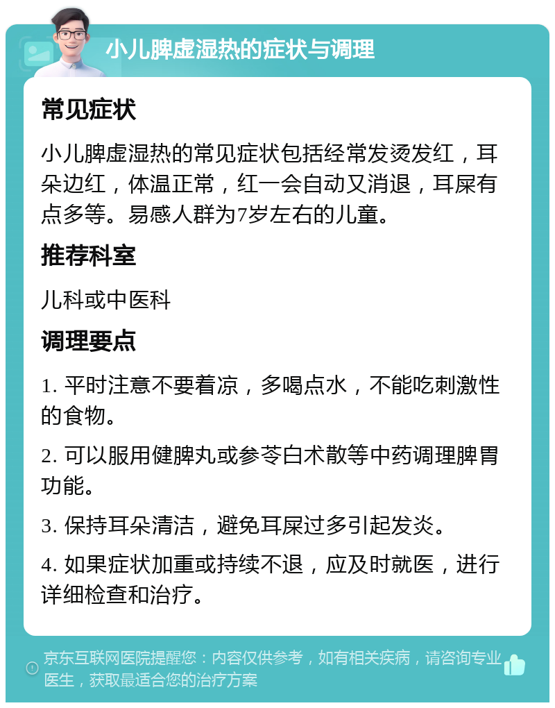 小儿脾虚湿热的症状与调理 常见症状 小儿脾虚湿热的常见症状包括经常发烫发红，耳朵边红，体温正常，红一会自动又消退，耳屎有点多等。易感人群为7岁左右的儿童。 推荐科室 儿科或中医科 调理要点 1. 平时注意不要着凉，多喝点水，不能吃刺激性的食物。 2. 可以服用健脾丸或参苓白术散等中药调理脾胃功能。 3. 保持耳朵清洁，避免耳屎过多引起发炎。 4. 如果症状加重或持续不退，应及时就医，进行详细检查和治疗。