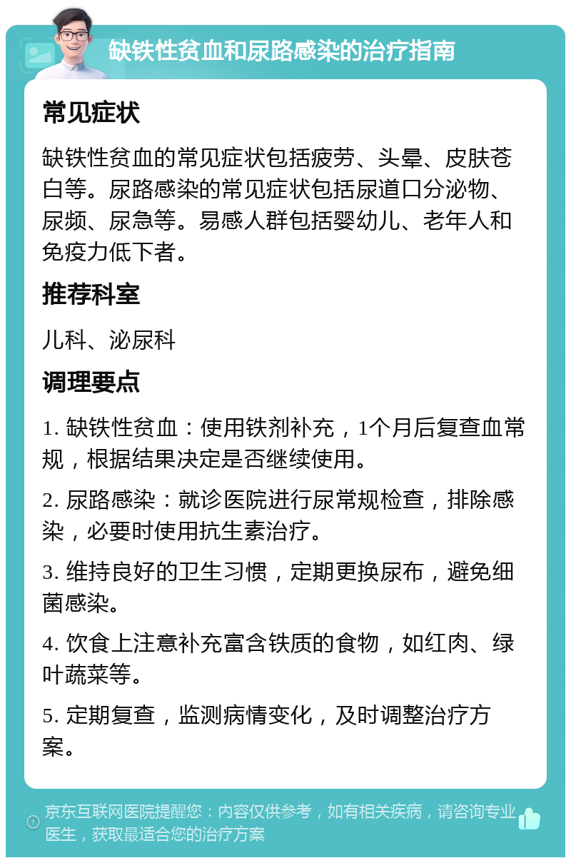 缺铁性贫血和尿路感染的治疗指南 常见症状 缺铁性贫血的常见症状包括疲劳、头晕、皮肤苍白等。尿路感染的常见症状包括尿道口分泌物、尿频、尿急等。易感人群包括婴幼儿、老年人和免疫力低下者。 推荐科室 儿科、泌尿科 调理要点 1. 缺铁性贫血：使用铁剂补充，1个月后复查血常规，根据结果决定是否继续使用。 2. 尿路感染：就诊医院进行尿常规检查，排除感染，必要时使用抗生素治疗。 3. 维持良好的卫生习惯，定期更换尿布，避免细菌感染。 4. 饮食上注意补充富含铁质的食物，如红肉、绿叶蔬菜等。 5. 定期复查，监测病情变化，及时调整治疗方案。