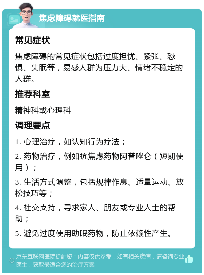 焦虑障碍就医指南 常见症状 焦虑障碍的常见症状包括过度担忧、紧张、恐惧、失眠等，易感人群为压力大、情绪不稳定的人群。 推荐科室 精神科或心理科 调理要点 1. 心理治疗，如认知行为疗法； 2. 药物治疗，例如抗焦虑药物阿普唑仑（短期使用）； 3. 生活方式调整，包括规律作息、适量运动、放松技巧等； 4. 社交支持，寻求家人、朋友或专业人士的帮助； 5. 避免过度使用助眠药物，防止依赖性产生。