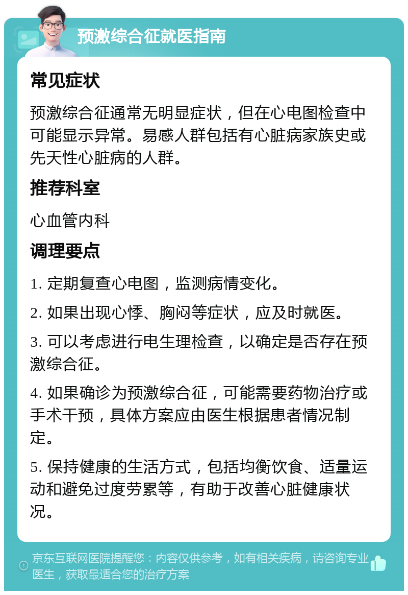 预激综合征就医指南 常见症状 预激综合征通常无明显症状，但在心电图检查中可能显示异常。易感人群包括有心脏病家族史或先天性心脏病的人群。 推荐科室 心血管内科 调理要点 1. 定期复查心电图，监测病情变化。 2. 如果出现心悸、胸闷等症状，应及时就医。 3. 可以考虑进行电生理检查，以确定是否存在预激综合征。 4. 如果确诊为预激综合征，可能需要药物治疗或手术干预，具体方案应由医生根据患者情况制定。 5. 保持健康的生活方式，包括均衡饮食、适量运动和避免过度劳累等，有助于改善心脏健康状况。