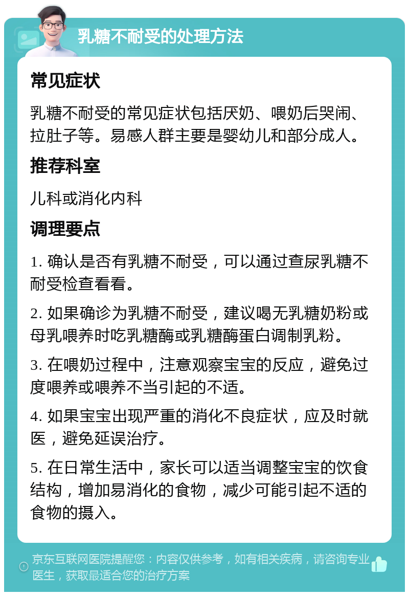 乳糖不耐受的处理方法 常见症状 乳糖不耐受的常见症状包括厌奶、喂奶后哭闹、拉肚子等。易感人群主要是婴幼儿和部分成人。 推荐科室 儿科或消化内科 调理要点 1. 确认是否有乳糖不耐受，可以通过查尿乳糖不耐受检查看看。 2. 如果确诊为乳糖不耐受，建议喝无乳糖奶粉或母乳喂养时吃乳糖酶或乳糖酶蛋白调制乳粉。 3. 在喂奶过程中，注意观察宝宝的反应，避免过度喂养或喂养不当引起的不适。 4. 如果宝宝出现严重的消化不良症状，应及时就医，避免延误治疗。 5. 在日常生活中，家长可以适当调整宝宝的饮食结构，增加易消化的食物，减少可能引起不适的食物的摄入。