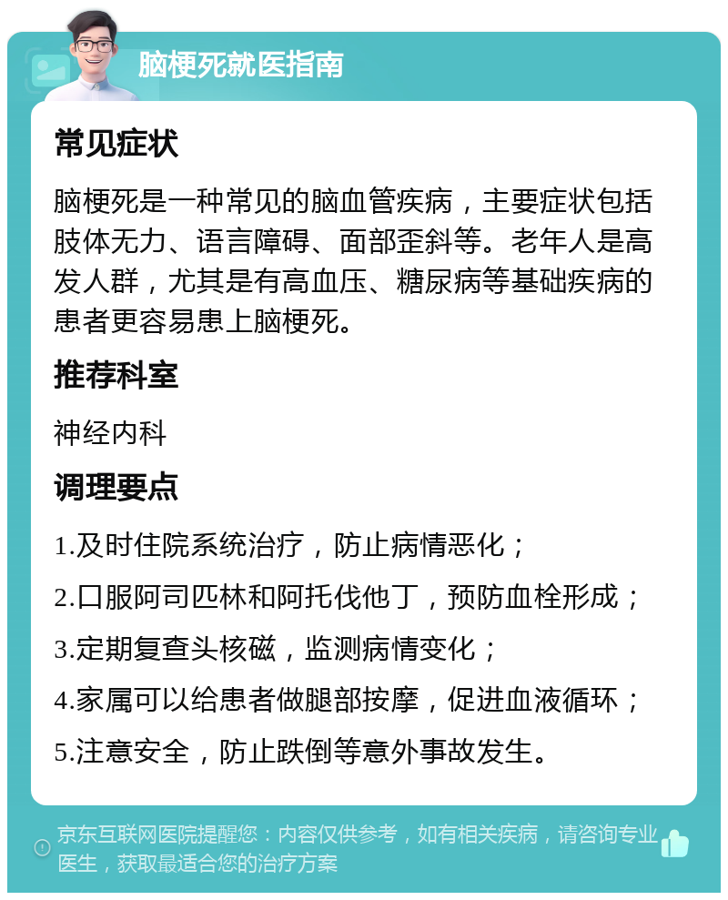 脑梗死就医指南 常见症状 脑梗死是一种常见的脑血管疾病，主要症状包括肢体无力、语言障碍、面部歪斜等。老年人是高发人群，尤其是有高血压、糖尿病等基础疾病的患者更容易患上脑梗死。 推荐科室 神经内科 调理要点 1.及时住院系统治疗，防止病情恶化； 2.口服阿司匹林和阿托伐他丁，预防血栓形成； 3.定期复查头核磁，监测病情变化； 4.家属可以给患者做腿部按摩，促进血液循环； 5.注意安全，防止跌倒等意外事故发生。