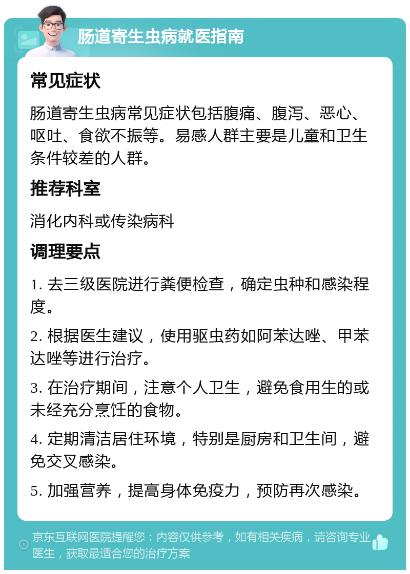 肠道寄生虫病就医指南 常见症状 肠道寄生虫病常见症状包括腹痛、腹泻、恶心、呕吐、食欲不振等。易感人群主要是儿童和卫生条件较差的人群。 推荐科室 消化内科或传染病科 调理要点 1. 去三级医院进行粪便检查，确定虫种和感染程度。 2. 根据医生建议，使用驱虫药如阿苯达唑、甲苯达唑等进行治疗。 3. 在治疗期间，注意个人卫生，避免食用生的或未经充分烹饪的食物。 4. 定期清洁居住环境，特别是厨房和卫生间，避免交叉感染。 5. 加强营养，提高身体免疫力，预防再次感染。