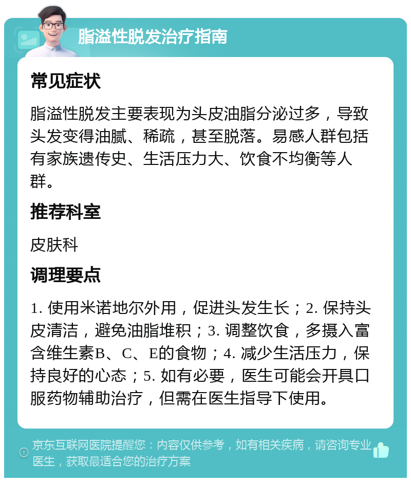 脂溢性脱发治疗指南 常见症状 脂溢性脱发主要表现为头皮油脂分泌过多，导致头发变得油腻、稀疏，甚至脱落。易感人群包括有家族遗传史、生活压力大、饮食不均衡等人群。 推荐科室 皮肤科 调理要点 1. 使用米诺地尔外用，促进头发生长；2. 保持头皮清洁，避免油脂堆积；3. 调整饮食，多摄入富含维生素B、C、E的食物；4. 减少生活压力，保持良好的心态；5. 如有必要，医生可能会开具口服药物辅助治疗，但需在医生指导下使用。