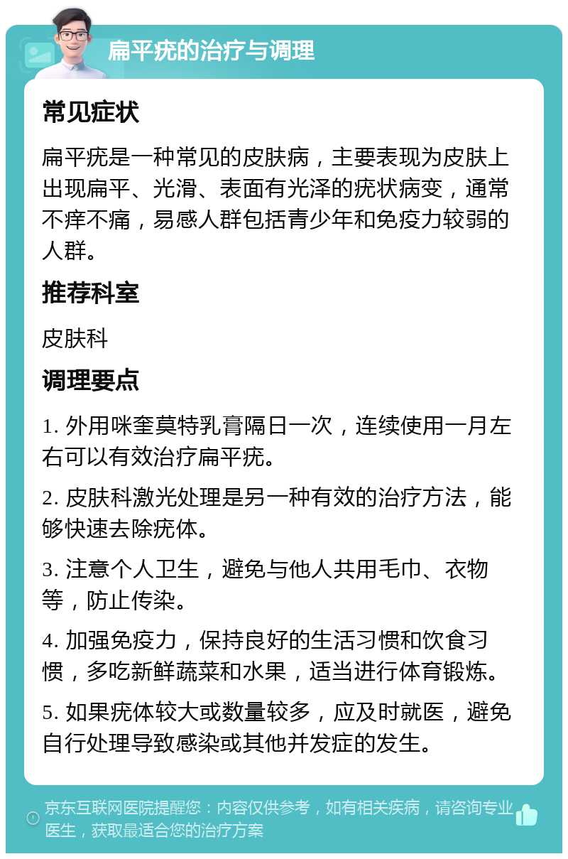 扁平疣的治疗与调理 常见症状 扁平疣是一种常见的皮肤病，主要表现为皮肤上出现扁平、光滑、表面有光泽的疣状病变，通常不痒不痛，易感人群包括青少年和免疫力较弱的人群。 推荐科室 皮肤科 调理要点 1. 外用咪奎莫特乳膏隔日一次，连续使用一月左右可以有效治疗扁平疣。 2. 皮肤科激光处理是另一种有效的治疗方法，能够快速去除疣体。 3. 注意个人卫生，避免与他人共用毛巾、衣物等，防止传染。 4. 加强免疫力，保持良好的生活习惯和饮食习惯，多吃新鲜蔬菜和水果，适当进行体育锻炼。 5. 如果疣体较大或数量较多，应及时就医，避免自行处理导致感染或其他并发症的发生。