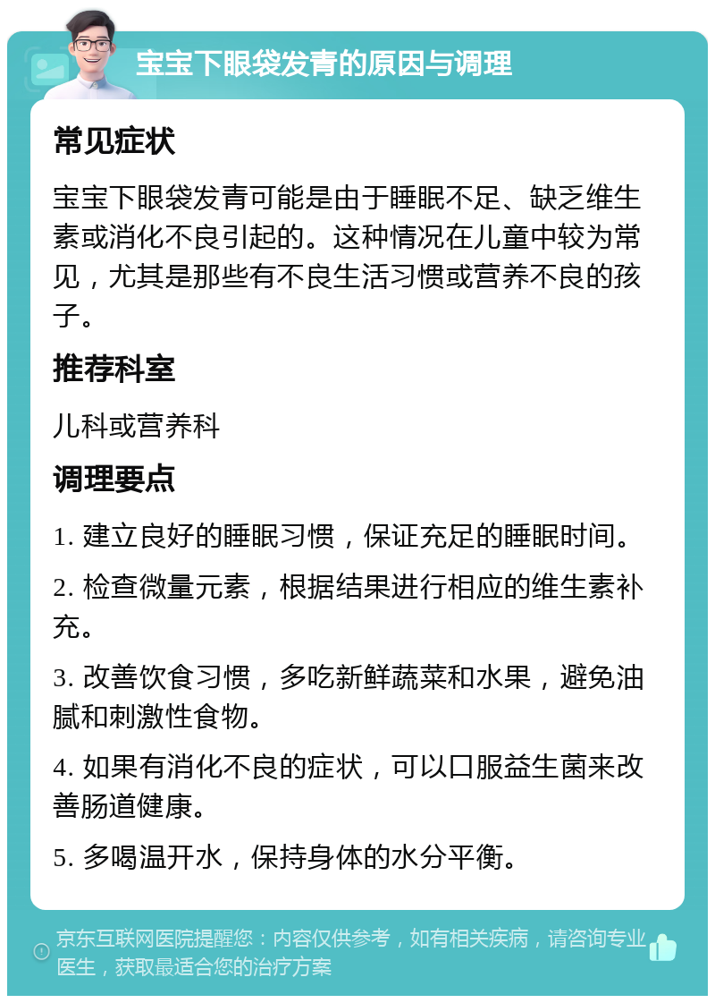 宝宝下眼袋发青的原因与调理 常见症状 宝宝下眼袋发青可能是由于睡眠不足、缺乏维生素或消化不良引起的。这种情况在儿童中较为常见，尤其是那些有不良生活习惯或营养不良的孩子。 推荐科室 儿科或营养科 调理要点 1. 建立良好的睡眠习惯，保证充足的睡眠时间。 2. 检查微量元素，根据结果进行相应的维生素补充。 3. 改善饮食习惯，多吃新鲜蔬菜和水果，避免油腻和刺激性食物。 4. 如果有消化不良的症状，可以口服益生菌来改善肠道健康。 5. 多喝温开水，保持身体的水分平衡。