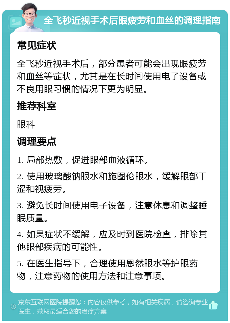 全飞秒近视手术后眼疲劳和血丝的调理指南 常见症状 全飞秒近视手术后，部分患者可能会出现眼疲劳和血丝等症状，尤其是在长时间使用电子设备或不良用眼习惯的情况下更为明显。 推荐科室 眼科 调理要点 1. 局部热敷，促进眼部血液循环。 2. 使用玻璃酸钠眼水和施图伦眼水，缓解眼部干涩和视疲劳。 3. 避免长时间使用电子设备，注意休息和调整睡眠质量。 4. 如果症状不缓解，应及时到医院检查，排除其他眼部疾病的可能性。 5. 在医生指导下，合理使用恩然眼水等护眼药物，注意药物的使用方法和注意事项。