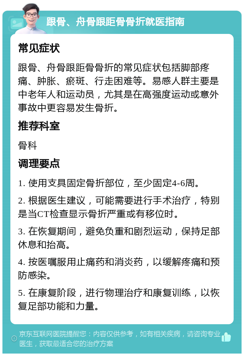 跟骨、舟骨跟距骨骨折就医指南 常见症状 跟骨、舟骨跟距骨骨折的常见症状包括脚部疼痛、肿胀、瘀斑、行走困难等。易感人群主要是中老年人和运动员，尤其是在高强度运动或意外事故中更容易发生骨折。 推荐科室 骨科 调理要点 1. 使用支具固定骨折部位，至少固定4-6周。 2. 根据医生建议，可能需要进行手术治疗，特别是当CT检查显示骨折严重或有移位时。 3. 在恢复期间，避免负重和剧烈运动，保持足部休息和抬高。 4. 按医嘱服用止痛药和消炎药，以缓解疼痛和预防感染。 5. 在康复阶段，进行物理治疗和康复训练，以恢复足部功能和力量。