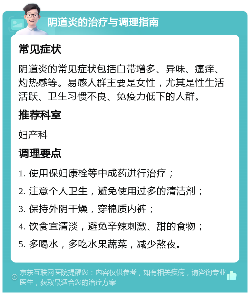 阴道炎的治疗与调理指南 常见症状 阴道炎的常见症状包括白带增多、异味、瘙痒、灼热感等。易感人群主要是女性，尤其是性生活活跃、卫生习惯不良、免疫力低下的人群。 推荐科室 妇产科 调理要点 1. 使用保妇康栓等中成药进行治疗； 2. 注意个人卫生，避免使用过多的清洁剂； 3. 保持外阴干燥，穿棉质内裤； 4. 饮食宜清淡，避免辛辣刺激、甜的食物； 5. 多喝水，多吃水果蔬菜，减少熬夜。