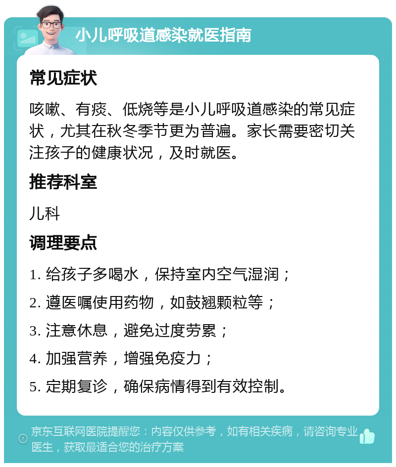 小儿呼吸道感染就医指南 常见症状 咳嗽、有痰、低烧等是小儿呼吸道感染的常见症状，尤其在秋冬季节更为普遍。家长需要密切关注孩子的健康状况，及时就医。 推荐科室 儿科 调理要点 1. 给孩子多喝水，保持室内空气湿润； 2. 遵医嘱使用药物，如鼓翘颗粒等； 3. 注意休息，避免过度劳累； 4. 加强营养，增强免疫力； 5. 定期复诊，确保病情得到有效控制。