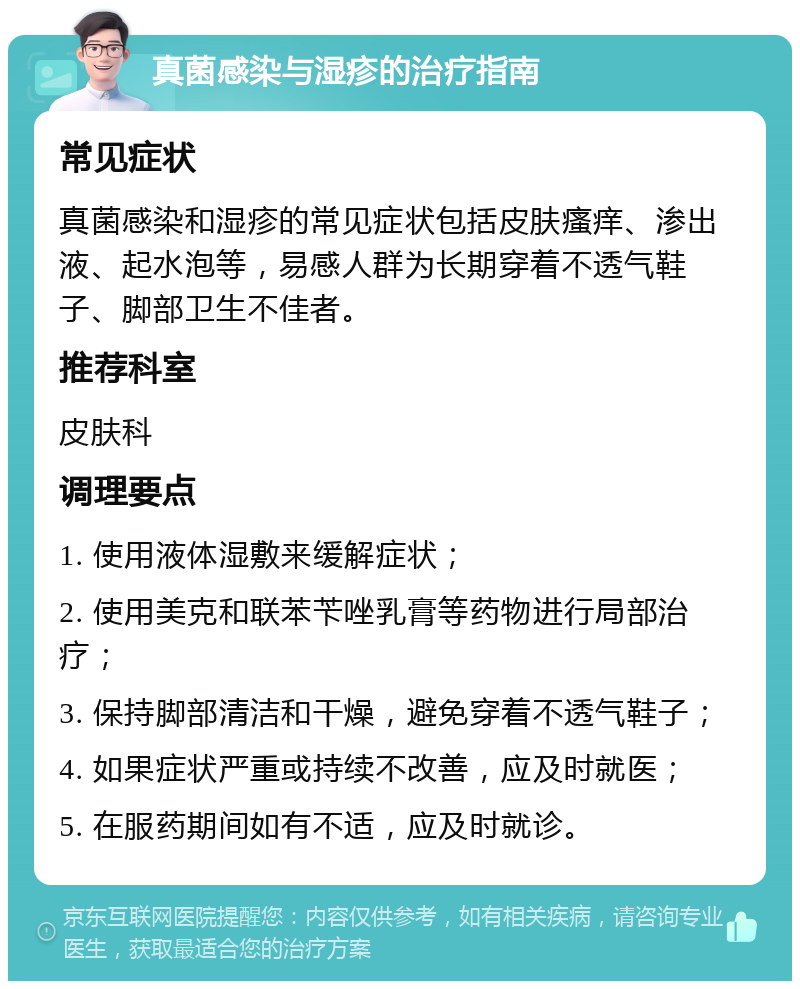 真菌感染与湿疹的治疗指南 常见症状 真菌感染和湿疹的常见症状包括皮肤瘙痒、渗出液、起水泡等，易感人群为长期穿着不透气鞋子、脚部卫生不佳者。 推荐科室 皮肤科 调理要点 1. 使用液体湿敷来缓解症状； 2. 使用美克和联苯苄唑乳膏等药物进行局部治疗； 3. 保持脚部清洁和干燥，避免穿着不透气鞋子； 4. 如果症状严重或持续不改善，应及时就医； 5. 在服药期间如有不适，应及时就诊。