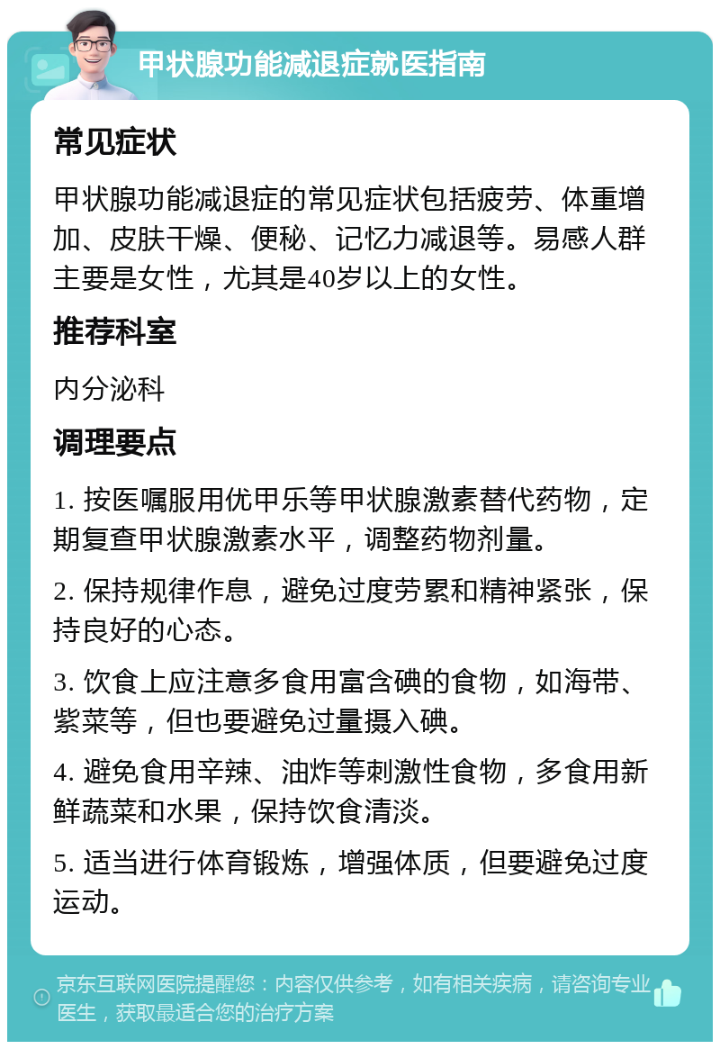 甲状腺功能减退症就医指南 常见症状 甲状腺功能减退症的常见症状包括疲劳、体重增加、皮肤干燥、便秘、记忆力减退等。易感人群主要是女性，尤其是40岁以上的女性。 推荐科室 内分泌科 调理要点 1. 按医嘱服用优甲乐等甲状腺激素替代药物，定期复查甲状腺激素水平，调整药物剂量。 2. 保持规律作息，避免过度劳累和精神紧张，保持良好的心态。 3. 饮食上应注意多食用富含碘的食物，如海带、紫菜等，但也要避免过量摄入碘。 4. 避免食用辛辣、油炸等刺激性食物，多食用新鲜蔬菜和水果，保持饮食清淡。 5. 适当进行体育锻炼，增强体质，但要避免过度运动。