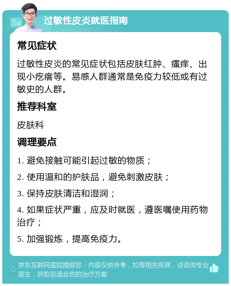 过敏性皮炎就医指南 常见症状 过敏性皮炎的常见症状包括皮肤红肿、瘙痒、出现小疙瘩等。易感人群通常是免疫力较低或有过敏史的人群。 推荐科室 皮肤科 调理要点 1. 避免接触可能引起过敏的物质； 2. 使用温和的护肤品，避免刺激皮肤； 3. 保持皮肤清洁和湿润； 4. 如果症状严重，应及时就医，遵医嘱使用药物治疗； 5. 加强锻炼，提高免疫力。