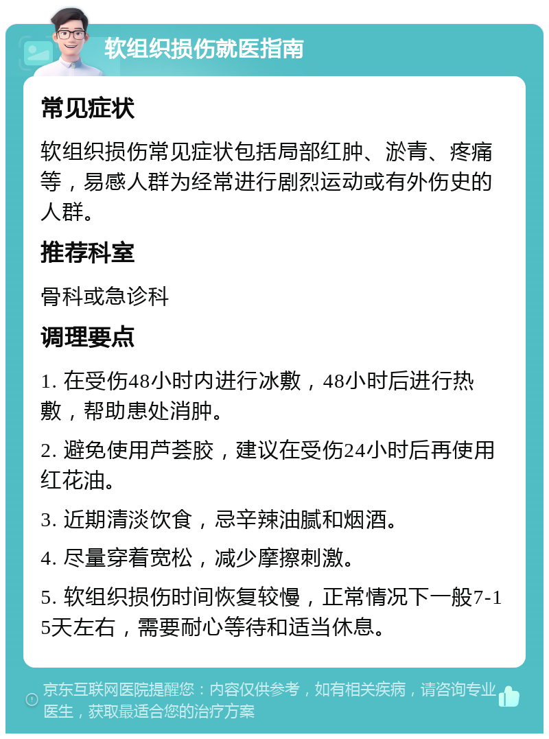 软组织损伤就医指南 常见症状 软组织损伤常见症状包括局部红肿、淤青、疼痛等，易感人群为经常进行剧烈运动或有外伤史的人群。 推荐科室 骨科或急诊科 调理要点 1. 在受伤48小时内进行冰敷，48小时后进行热敷，帮助患处消肿。 2. 避免使用芦荟胶，建议在受伤24小时后再使用红花油。 3. 近期清淡饮食，忌辛辣油腻和烟酒。 4. 尽量穿着宽松，减少摩擦刺激。 5. 软组织损伤时间恢复较慢，正常情况下一般7-15天左右，需要耐心等待和适当休息。