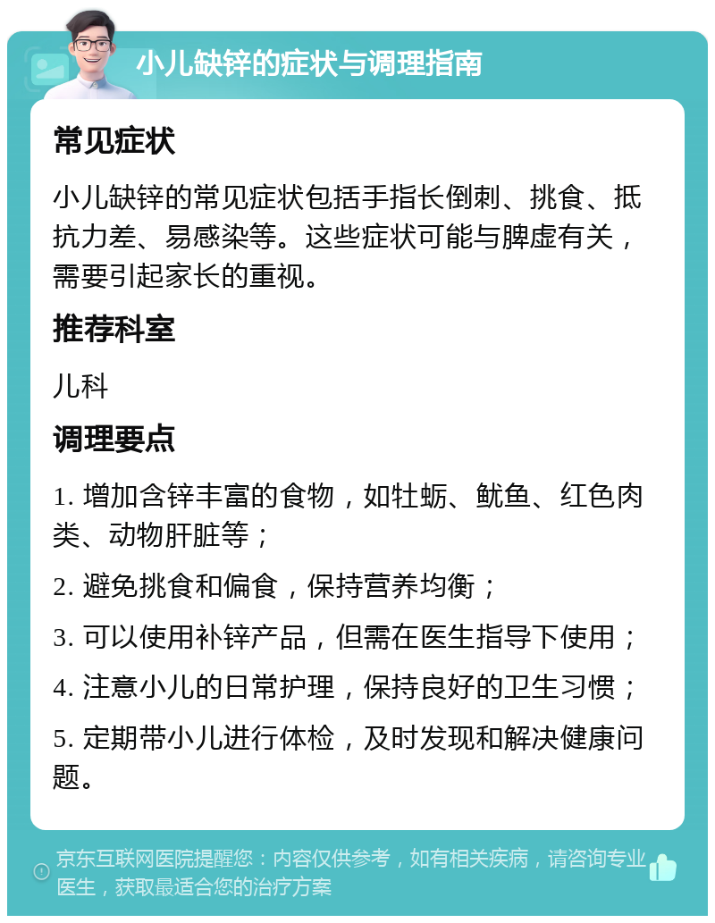 小儿缺锌的症状与调理指南 常见症状 小儿缺锌的常见症状包括手指长倒刺、挑食、抵抗力差、易感染等。这些症状可能与脾虚有关，需要引起家长的重视。 推荐科室 儿科 调理要点 1. 增加含锌丰富的食物，如牡蛎、鱿鱼、红色肉类、动物肝脏等； 2. 避免挑食和偏食，保持营养均衡； 3. 可以使用补锌产品，但需在医生指导下使用； 4. 注意小儿的日常护理，保持良好的卫生习惯； 5. 定期带小儿进行体检，及时发现和解决健康问题。