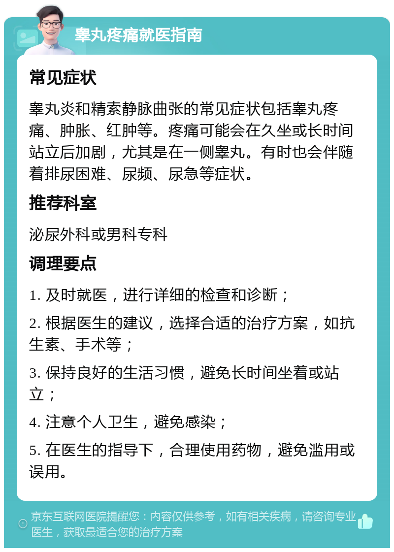 睾丸疼痛就医指南 常见症状 睾丸炎和精索静脉曲张的常见症状包括睾丸疼痛、肿胀、红肿等。疼痛可能会在久坐或长时间站立后加剧，尤其是在一侧睾丸。有时也会伴随着排尿困难、尿频、尿急等症状。 推荐科室 泌尿外科或男科专科 调理要点 1. 及时就医，进行详细的检查和诊断； 2. 根据医生的建议，选择合适的治疗方案，如抗生素、手术等； 3. 保持良好的生活习惯，避免长时间坐着或站立； 4. 注意个人卫生，避免感染； 5. 在医生的指导下，合理使用药物，避免滥用或误用。