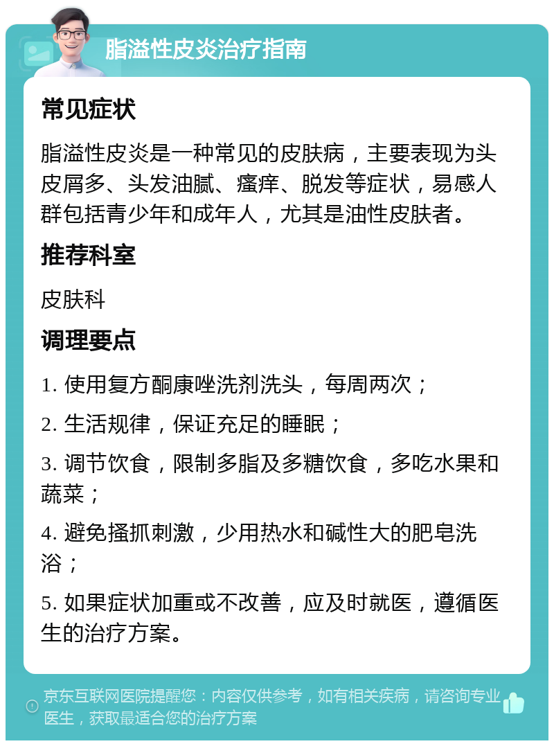 脂溢性皮炎治疗指南 常见症状 脂溢性皮炎是一种常见的皮肤病，主要表现为头皮屑多、头发油腻、瘙痒、脱发等症状，易感人群包括青少年和成年人，尤其是油性皮肤者。 推荐科室 皮肤科 调理要点 1. 使用复方酮康唑洗剂洗头，每周两次； 2. 生活规律，保证充足的睡眠； 3. 调节饮食，限制多脂及多糖饮食，多吃水果和蔬菜； 4. 避免搔抓刺激，少用热水和碱性大的肥皂洗浴； 5. 如果症状加重或不改善，应及时就医，遵循医生的治疗方案。