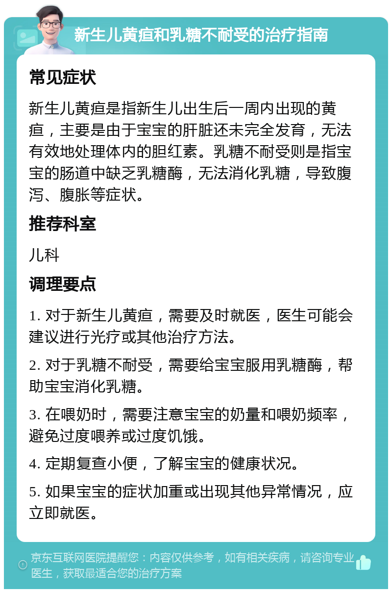 新生儿黄疸和乳糖不耐受的治疗指南 常见症状 新生儿黄疸是指新生儿出生后一周内出现的黄疸，主要是由于宝宝的肝脏还未完全发育，无法有效地处理体内的胆红素。乳糖不耐受则是指宝宝的肠道中缺乏乳糖酶，无法消化乳糖，导致腹泻、腹胀等症状。 推荐科室 儿科 调理要点 1. 对于新生儿黄疸，需要及时就医，医生可能会建议进行光疗或其他治疗方法。 2. 对于乳糖不耐受，需要给宝宝服用乳糖酶，帮助宝宝消化乳糖。 3. 在喂奶时，需要注意宝宝的奶量和喂奶频率，避免过度喂养或过度饥饿。 4. 定期复查小便，了解宝宝的健康状况。 5. 如果宝宝的症状加重或出现其他异常情况，应立即就医。