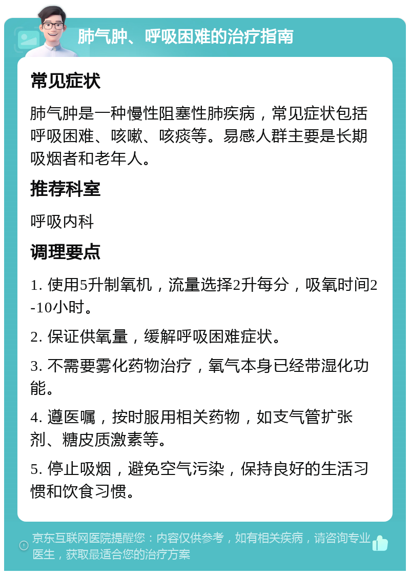 肺气肿、呼吸困难的治疗指南 常见症状 肺气肿是一种慢性阻塞性肺疾病，常见症状包括呼吸困难、咳嗽、咳痰等。易感人群主要是长期吸烟者和老年人。 推荐科室 呼吸内科 调理要点 1. 使用5升制氧机，流量选择2升每分，吸氧时间2-10小时。 2. 保证供氧量，缓解呼吸困难症状。 3. 不需要雾化药物治疗，氧气本身已经带湿化功能。 4. 遵医嘱，按时服用相关药物，如支气管扩张剂、糖皮质激素等。 5. 停止吸烟，避免空气污染，保持良好的生活习惯和饮食习惯。