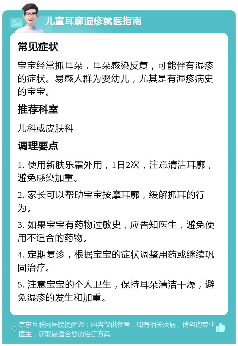 儿童耳廓湿疹就医指南 常见症状 宝宝经常抓耳朵，耳朵感染反复，可能伴有湿疹的症状。易感人群为婴幼儿，尤其是有湿疹病史的宝宝。 推荐科室 儿科或皮肤科 调理要点 1. 使用新肤乐霜外用，1日2次，注意清洁耳廓，避免感染加重。 2. 家长可以帮助宝宝按摩耳廓，缓解抓耳的行为。 3. 如果宝宝有药物过敏史，应告知医生，避免使用不适合的药物。 4. 定期复诊，根据宝宝的症状调整用药或继续巩固治疗。 5. 注意宝宝的个人卫生，保持耳朵清洁干燥，避免湿疹的发生和加重。