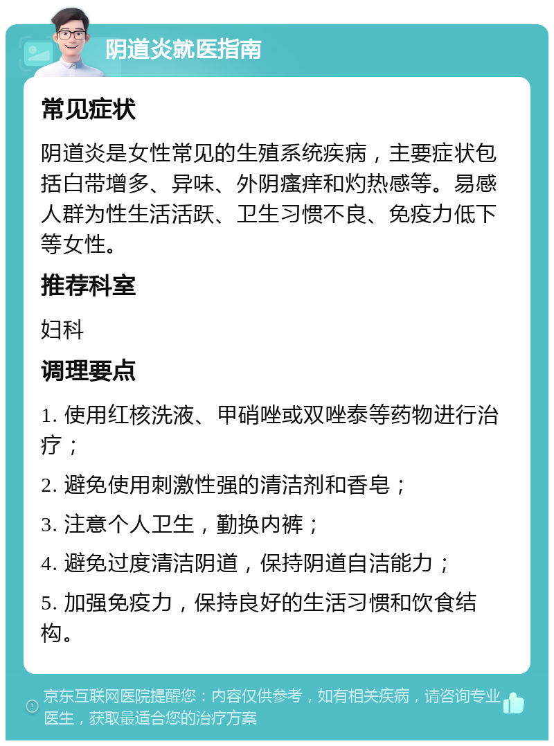 阴道炎就医指南 常见症状 阴道炎是女性常见的生殖系统疾病，主要症状包括白带增多、异味、外阴瘙痒和灼热感等。易感人群为性生活活跃、卫生习惯不良、免疫力低下等女性。 推荐科室 妇科 调理要点 1. 使用红核洗液、甲硝唑或双唑泰等药物进行治疗； 2. 避免使用刺激性强的清洁剂和香皂； 3. 注意个人卫生，勤换内裤； 4. 避免过度清洁阴道，保持阴道自洁能力； 5. 加强免疫力，保持良好的生活习惯和饮食结构。