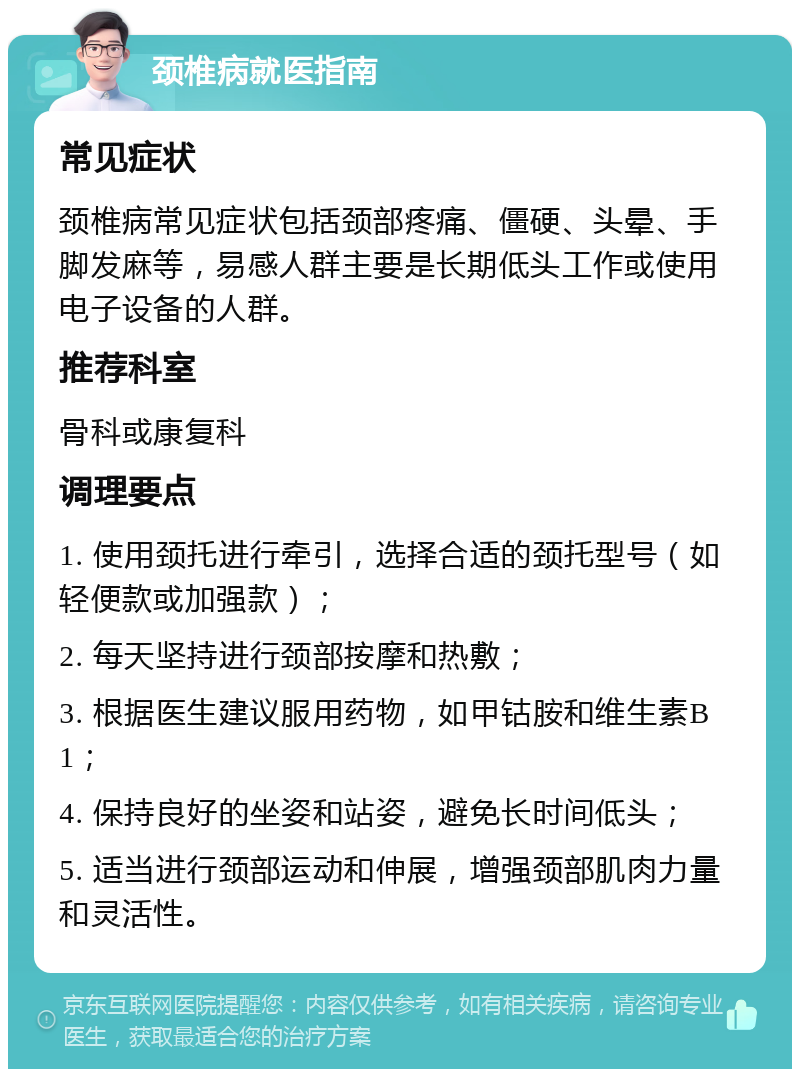 颈椎病就医指南 常见症状 颈椎病常见症状包括颈部疼痛、僵硬、头晕、手脚发麻等，易感人群主要是长期低头工作或使用电子设备的人群。 推荐科室 骨科或康复科 调理要点 1. 使用颈托进行牵引，选择合适的颈托型号（如轻便款或加强款）； 2. 每天坚持进行颈部按摩和热敷； 3. 根据医生建议服用药物，如甲钴胺和维生素B1； 4. 保持良好的坐姿和站姿，避免长时间低头； 5. 适当进行颈部运动和伸展，增强颈部肌肉力量和灵活性。