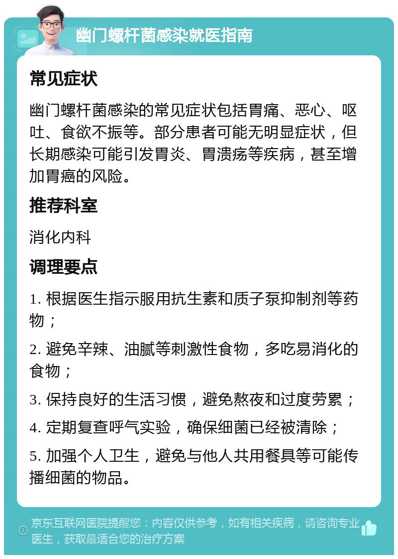 幽门螺杆菌感染就医指南 常见症状 幽门螺杆菌感染的常见症状包括胃痛、恶心、呕吐、食欲不振等。部分患者可能无明显症状，但长期感染可能引发胃炎、胃溃疡等疾病，甚至增加胃癌的风险。 推荐科室 消化内科 调理要点 1. 根据医生指示服用抗生素和质子泵抑制剂等药物； 2. 避免辛辣、油腻等刺激性食物，多吃易消化的食物； 3. 保持良好的生活习惯，避免熬夜和过度劳累； 4. 定期复查呼气实验，确保细菌已经被清除； 5. 加强个人卫生，避免与他人共用餐具等可能传播细菌的物品。