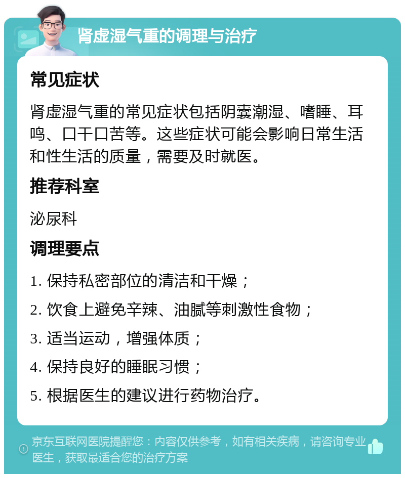 肾虚湿气重的调理与治疗 常见症状 肾虚湿气重的常见症状包括阴囊潮湿、嗜睡、耳鸣、口干口苦等。这些症状可能会影响日常生活和性生活的质量，需要及时就医。 推荐科室 泌尿科 调理要点 1. 保持私密部位的清洁和干燥； 2. 饮食上避免辛辣、油腻等刺激性食物； 3. 适当运动，增强体质； 4. 保持良好的睡眠习惯； 5. 根据医生的建议进行药物治疗。