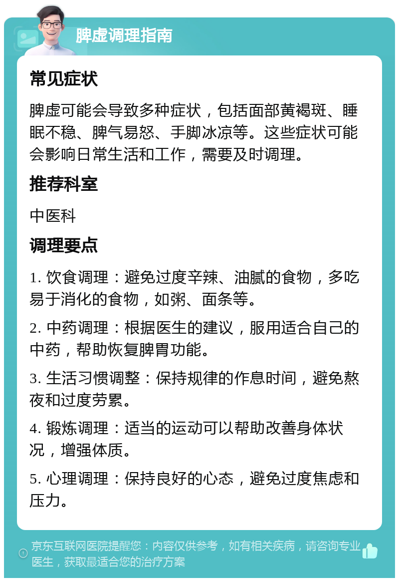 脾虚调理指南 常见症状 脾虚可能会导致多种症状，包括面部黄褐斑、睡眠不稳、脾气易怒、手脚冰凉等。这些症状可能会影响日常生活和工作，需要及时调理。 推荐科室 中医科 调理要点 1. 饮食调理：避免过度辛辣、油腻的食物，多吃易于消化的食物，如粥、面条等。 2. 中药调理：根据医生的建议，服用适合自己的中药，帮助恢复脾胃功能。 3. 生活习惯调整：保持规律的作息时间，避免熬夜和过度劳累。 4. 锻炼调理：适当的运动可以帮助改善身体状况，增强体质。 5. 心理调理：保持良好的心态，避免过度焦虑和压力。