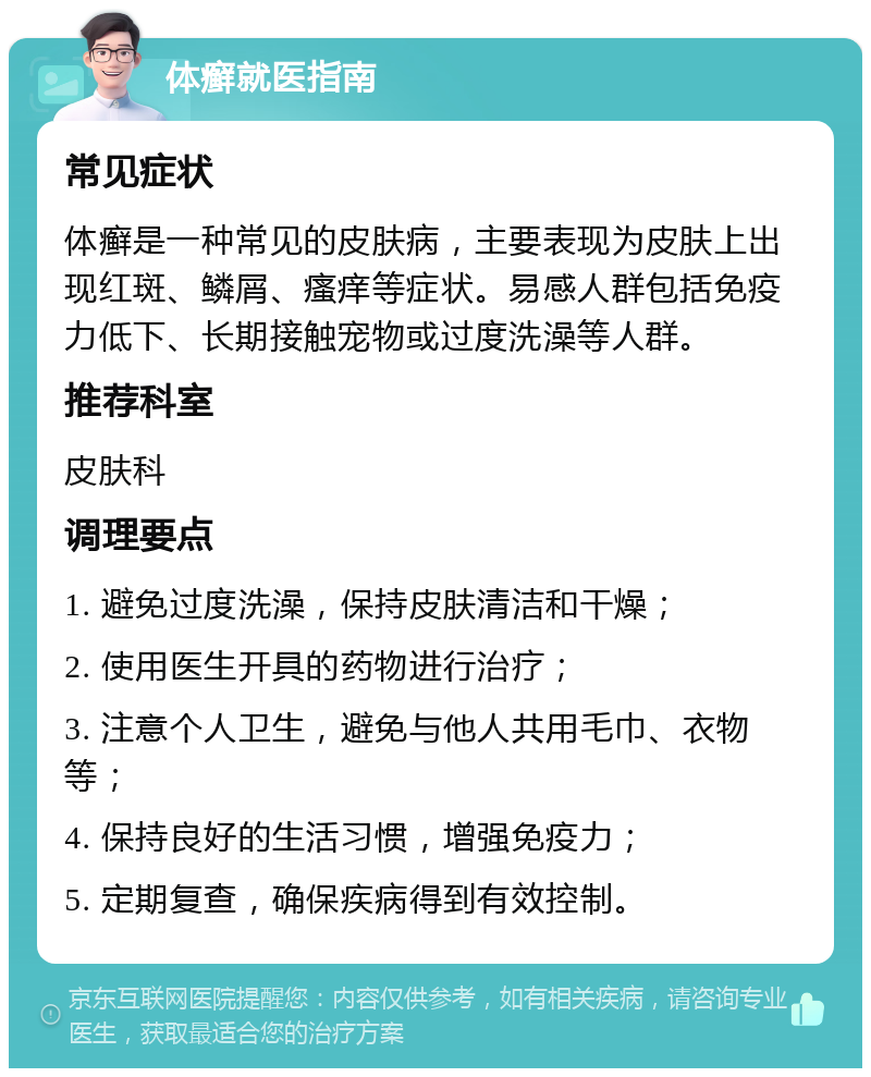 体癣就医指南 常见症状 体癣是一种常见的皮肤病，主要表现为皮肤上出现红斑、鳞屑、瘙痒等症状。易感人群包括免疫力低下、长期接触宠物或过度洗澡等人群。 推荐科室 皮肤科 调理要点 1. 避免过度洗澡，保持皮肤清洁和干燥； 2. 使用医生开具的药物进行治疗； 3. 注意个人卫生，避免与他人共用毛巾、衣物等； 4. 保持良好的生活习惯，增强免疫力； 5. 定期复查，确保疾病得到有效控制。